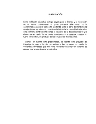 JUSTIFICACIÓN


En la Institución Educativa Colegio Loyola para la Ciencia y la Innovación
se ha venido presentando un grave problema relacionado con la
contaminación auditiva, este está afectando tanto la parte del rendimiento
académico de los alumnos como la salud de toda la comunidad educativa,
este problema también está siendo el causante de la desconcentración y la
distracción en medio de las clases pues en muchos casos se presenta un
fuerte y molesto ruido producto de los estudiantes deotras aulas.

Teniendo en cuenta esta problemática, se realiza este proyecto de
investigación con el fin de concientizar a las personas por medio de
diferentes actividades que den como resultado un cambio en la forma de
pensar y de actuar de cada uno de ellos.
 