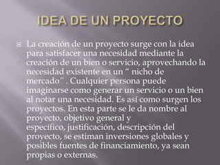    La creación de un proyecto surge con la idea
    para satisfacer una necesidad mediante la
    creación de un bien o servicio, aprovechando la
    necesidad existente en un “ nicho de
    mercado” . Cualquier persona puede
    imaginarse como generar un servicio o un bien
    al notar una necesidad. Es así como surgen los
    proyectos. En esta parte se le da nombre al
    proyecto, objetivo general y
    específico, justificación, descripción del
    proyecto, se estiman inversiones globales y
    posibles fuentes de financiamiento, ya sean
    propias o externas.
 