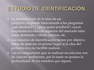    La identificación de la idea de un
    proyecto, responde básicamente a las preguntas
    ¿qué producir? y ¿para quién producir?, cuyas
    respuestas involucran aspectos del mercado tales
    como demanda y oferta, precios, etc.
   Los estudios de identificación tienen por objetivo
    tratar de detectar en primer lugar si la idea del
    proyecto es o no factible realizar.
   Las investigaciones que se realizan en esta fase son
    de carácter preliminar, por lo tanto no poseen la
    profundidad de los estudios que siguen.
 
