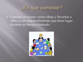    Consiste en reunir varias ideas y llevarlas a
    cabo, es un emprendimiento que tiene lugar
    durante un tiempo limitado.
 