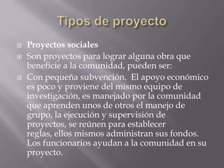    Proyectos sociales
   Son proyectos para lograr alguna obra que
    beneficie a la comunidad, pueden ser:
   Con pequeña subvención. El apoyo económico
    es poco y proviene del mismo equipo de
    investigación, es manejado por la comunidad
    que aprenden unos de otros el manejo de
    grupo, la ejecución y supervisión de
    proyectos, se reúnen para establecer
    reglas, ellos mismos administran sus fondos.
    Los funcionarios ayudan a la comunidad en su
    proyecto.
 