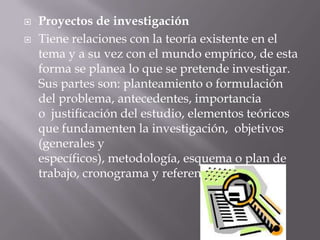    Proyectos de investigación
   Tiene relaciones con la teoría existente en el
    tema y a su vez con el mundo empírico, de esta
    forma se planea lo que se pretende investigar.
    Sus partes son: planteamiento o formulación
    del problema, antecedentes, importancia
    o justificación del estudio, elementos teóricos
    que fundamenten la investigación, objetivos
    (generales y
    específicos), metodología, esquema o plan de
    trabajo, cronograma y referencias.
 