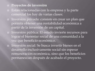    Proyectos de inversión
   Están relacionadas con la empresa y la parte
    comercial los hay de varias clases:
   Inversión privada: consiste en crear un plan que
    permita obtener una rentabilidad económica a
    partir de la inversión de un capital.
   Inversión pública: El estado invierte recursos para
    lograr el bienestar social de una comunidad a la
    vez que beneficio económico.
   Inversión social: Se busca invertir bienes en el
    desarrollo exclusivamente social sin esperar
    remuneración económica, sino que los beneficios
    permanezcan después de acabado el proyecto.
 