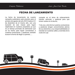 Campañas Publicitarias                               Autor: Jhan Carlos Paccha


                    FECHA DE LANZAMIENTO
La fecha de lanzamiento de nuestra           compete en el tema de ordenamiento
campaña publicitaria está previsto para el   tránsito vehicular y peatonal para que
primero de agosto del año 2012 hasta el 31   tomen cartas en el asunto.
de diciembre de el mismo año, con una
duración de seis meses para lograr           Y de una u otra forma nuestros conductores
objetividad en nuestros propósitos ya que    y peatones tengan conocimientos plenos
es un tiempo promedio de estimación que      de sus derechos y sus responsabilidades al
se ha hecho para lograr concientizar a       transitar en nuestras calles y avenidas de la
nuestros conductores y peatones, también     ciuda de Loja
buscar la forma de llegar a quienes.....




                                  PARE
 