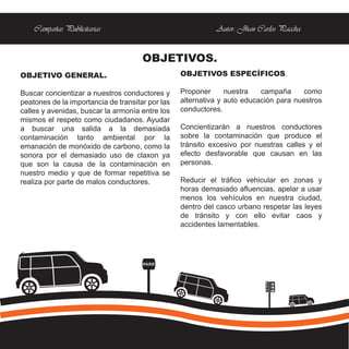 Campañas Publicitarias                                  Autor: Jhan Carlos Paccha


                                      OBJETIVOS.
OBJETIVO GENERAL.                                 OBJETIVOS ESPECÍFICOS.

Buscar concientizar a nuestros conductores y      Proponer      nuestra   campaña     como
peatones de la importancia de transitar por las   alternativa y auto educación para nuestros
calles y avenidas, buscar la armonía entre los    conductores.
mismos el respeto como ciudadanos. Ayudar
a buscar una salida a la demasiada                Concientizarán a nuestros conductores
contaminación tanto ambiental por la              sobre la contaminación que produce el
emanación de monóxido de carbono, como la         tránsito excesivo por nuestras calles y el
sonora por el demasiado uso de claxon ya          efecto desfavorable que causan en las
que son la causa de la contaminación en           personas.
nuestro medio y que de formar repetitiva se
realiza por parte de malos conductores.           Reducir el tráfico vehicular en zonas y
                                                  horas demasiado afluencias, apelar a usar
                                                  menos los vehículos en nuestra ciudad,
                                                  dentro del casco urbano respetar las leyes
                                                  de tránsito y con ello evitar caos y
                                                  accidentes lamentables.




                                      PARE
 