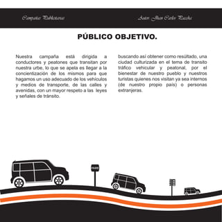 Campañas Publicitarias                               Autor: Jhan Carlos Paccha


                             PÚBLICO OBJETIVO.

Nuestra    campaña      está   dirigida    a   buscando así obtener como resúltado, una
conductores y peatones que transitan por       ciudad culturizada en el tema de transito
nuestra urbe, lo que se apela es llegar a la   tráfico vehicular y peatonal, por el
concientización de los mismos para que         bienestar de nuestro pueblo y nuestros
hagamos un uso adecuado de los vehículos       turistas quienes nos visitan ya sea internos
y medios de transporte, de las calles y        (de nuestro propio país) o personas
avenidas, con un mayor respeto a las leyes     extranjeras.
y señales de tránsito.




                                    PARE
 