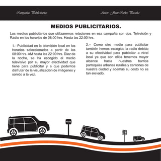 Campañas Publicitarias                               Autor: Jhan Carlos Paccha


                             MEDIOS PUBLICITARIOS.
Los medios publicitarios que utilizaremos relaciones en esa campaña son dos. Televisión y
Radio en los horarios de 08:00 hrs. Hasta las 22:00 hrs.

 1.--Publicidad en la televisión local en los   2.-- Como otro medio para publicitar
 horarios seleccionados a partir de las         también hemos escogido la radio debido
 08:00 hrs. AM hasta las 22:00 hrs. Diez de     a su efectividad para publicitar a nivel
 la noche, se ha escogido el medio              local ya que con ellos tenemos mayor
 televisivo por su mayor efectividad que        alcance     hacia    nuestros     barrios
 tiene para publicitar y a que podemos          parroquias urbanas rurales y cantones de
 disfrutar de la visualización de imágenes y    nuestra ciudad y además su costo no es
 sonido a la vez.                               tan elevado.




                                      PARE
 