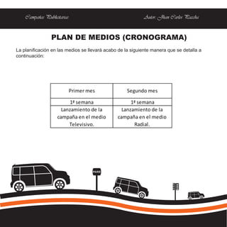 Campañas Publicitarias                                  Autor: Jhan Carlos Paccha


                 PLAN DE MEDIOS (CRONOGRAMA)
La planificación en las medios se llevará acabo de la siguiente manera que se detalla a
continuación:




                             Primer mes             Segundo mes

                          1ª semana                  1ª semana
                      Lanzamiento de la          Lanzamiento de la
                    campaña en el medio        campaña en el medio
                         Televisivo.                  Radial.




                                      PARE
 