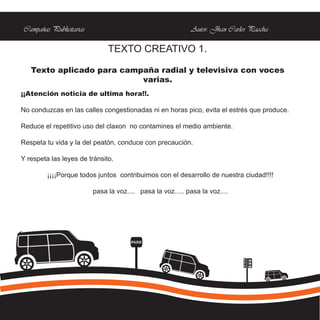 Campañas Publicitarias                                     Autor: Jhan Carlos Paccha

                              TEXTO CREATIVO 1.

   Texto aplicado para campaña radial y televisiva con voces
                           varias.
¡¡Atención noticia de ultima hora!!.

No conduzcas en las calles congestionadas ni en horas pico, evita el estrés que produce.

Reduce el repetitivo uso del claxon no contamines el medio ambiente.

Respeta tu vida y la del peatón, conduce con precaución.

Y respeta las leyes de tránsito.

         ¡¡¡¡Porque todos juntos contribuimos con el desarrollo de nuestra ciudad!!!!

                         pasa la voz.... pasa la voz..... pasa la voz....




                                      PARE
 