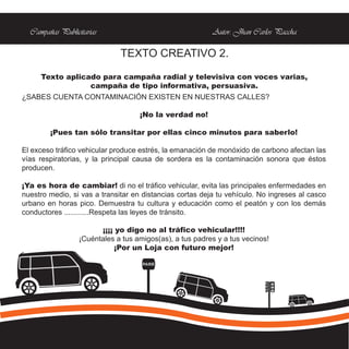 Campañas Publicitarias                                  Autor: Jhan Carlos Paccha

                              TEXTO CREATIVO 2.

     Texto aplicado para campaña radial y televisiva con voces varias,
                 campaña de tipo informativa, persuasiva.
¿SABES CUENTA CONTAMINACIÓN EXISTEN EN NUESTRAS CALLES?

                                    ¡No la verdad no!

        ¡Pues tan sólo transitar por ellas cinco minutos para saberlo!

El exceso tráfico vehicular produce estrés, la emanación de monóxido de carbono afectan las
vías respiratorias, y la principal causa de sordera es la contaminación sonora que éstos
producen.

¡Ya es hora de cambiar! di no el tráfico vehicular, evita las principales enfermedades en
nuestro medio, si vas a transitar en distancias cortas deja tu vehículo. No ingreses al casco
urbano en horas pico. Demuestra tu cultura y educación como el peatón y con los demás
conductores ............Respeta las leyes de tránsito.

                        ¡¡¡¡ yo digo no al tráfico vehicular!!!!
                  ¡Cuéntales a tus amigos(as), a tus padres y a tus vecinos!
                             ¡Por un Loja con futuro mejor!

                                     PARE
 