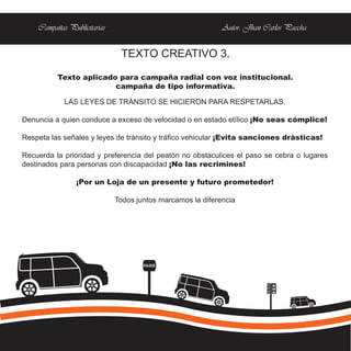 Campañas Publicitarias                                  Autor: Jhan Carlos Paccha


                              TEXTO CREATIVO 3.

          Texto aplicado para campaña radial con voz institucional.
                        campaña de tipo informativa.

            LAS LEYES DE TRÁNSITO SE HICIERON PARA RESPETARLAS.

Denuncia a quien conduce a exceso de velocidad o en estado etílico ¡No seas cómplice!

Respeta las señales y leyes de tránsito y tráfico vehicular ¡Evita sanciones drásticas!

Recuerda la prioridad y preferencia del peatón no obstaculices el paso se cebra o lugares
destinados para personas con discapacidad ¡No las recrimines!

                ¡Por un Loja de un presente y futuro prometedor!

                             Todos juntos marcamos la diferencia




                                     PARE
 