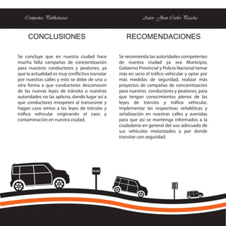 Campañas Publicitarias                                    Autor: Jhan Carlos Paccha


     CONCLUSIONES                                   RECOMENDACIONES

Se concluye que en nuestra ciudad hace           Se recomienda las autoridades competentes
mucha falta campañas de concientización          de nuestra ciudad ya sea Municipio,
para nuestros conductores y peatones, ya         Gobierno Provincial y Policía Nacional tomar
que la actualidad es muy conflictivo transitar   más en serio el tráfico vehicular y optar por
por nuestras calles y esto se debe de una u      más medidas de seguridad, realizar más
otra forma a que conductores desconocen          proyectos de campañas de concientización
de las nuevas leyes de tránsito o nuestras       para nuestros conductores y peatones, para
autoridades no las aplicna, dando lugar así a    que tengan conocimientos plenos de las
que conductores irrespeten al transeúnte y       leyes de tránsito y tráfico vehicular,
hagan caso omiso a las leyes de tránsito y       implementar las respectivas señaléticas y
tráfico vehicular originando el caos y           señalización en nuestras calles y avenidas
contaminación en nuestra ciudad.                 para que así se mantenga informados a la
                                                 ciudadanía en general del uso adecuado de
                                                 sus vehículos motorizados y por donde
                                                 transitar con seguridad.




                                      PARE
 