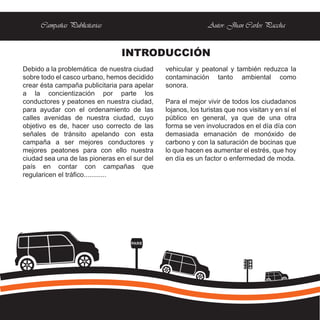 Campañas Publicitarias                                  Autor: Jhan Carlos Paccha


                                 INTRODUCCIÓN
Debido a la problemática de nuestra ciudad     vehicular y peatonal y también reduzca la
sobre todo el casco urbano, hemos decidido     contaminación tanto ambiental como
crear ésta campaña publicitaria para apelar    sonora.
a la concientización por parte los
conductores y peatones en nuestra ciudad,      Para el mejor vivir de todos los ciudadanos
para ayudar con el ordenamiento de las         lojanos, los turistas que nos visitan y en sí el
calles avenidas de nuestra ciudad, cuyo        público en general, ya que de una otra
objetivo es de, hacer uso correcto de las      forma se ven involucrados en el día día con
señales de tránsito apelando con esta          demasiada emanación de monóxido de
campaña a ser mejores conductores y            carbono y con la saturación de bocinas que
mejores peatones para con ello nuestra         lo que hacen es aumentar el estrés, que hoy
ciudad sea una de las pioneras en el sur del   en día es un factor o enfermedad de moda.
país en contar con campañas que
regularicen el tráfico............




                                    PARE
 