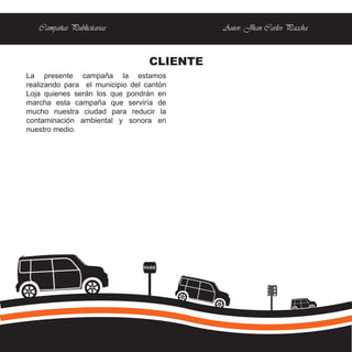 Campañas Publicitarias                   Autor: Jhan Carlos Paccha



                                  CLIENTE
La presente campaña la estamos
realizando para el municipio del cantón
Loja quienes serán los que pondrán en
marcha esta campaña que serviría de
mucho nuestra ciudad para reducir la
contaminación ambiental y sonora en
nuestro medio.




                                PARE
 