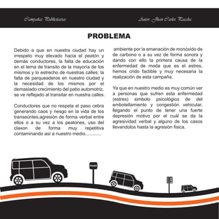 Campañas Publicitarias                                  Autor: Jhan Carlos Paccha


                                      PROBLEMA
Debido a que en nuestra ciudad hay un              ambiente por la emanación de monóxido de
irrespeto muy elevado hacia el peatón y           de carbono o a su vez de forma sonora y
demás conductores, la falta de educación          dando con ello la primera causa de la
en el tema de transito de la mayoría de los       enfermedad de moda que es el estres,
mismos y lo estrecho de nuestras calles; la       hemos crido factible y muy necesaria la
falta de parqueaderos en nuestro ciudad y         realización de esta campaña.
la necesidad de los mismos por el
demasiado crecimiento del patio automotriz,       Ya que en nuestro medio es muy común ver
se ve reflejado al transitar en nuestra calles.   a personas que sufren esta enfermedad
                                                  (estres) simbolo psicológico de del
Conductores que no respeta el paso cebra          embotellamiento y congestión vehicular,
generando caos y riesgo en la vida de los         llegando el punto de tener una fuerte
transeúntes,agresión de forma verbal entre        depresión motivo por el cuál se da la
ellos o a su vez a los peatones, uso del          agresividad verbal y alguno de los casos
claxon    de    forma     muy    repetitiva       llevandolos hasta la agresión fisica.
contaminando así a nuestro medio............




                                       PARE
 