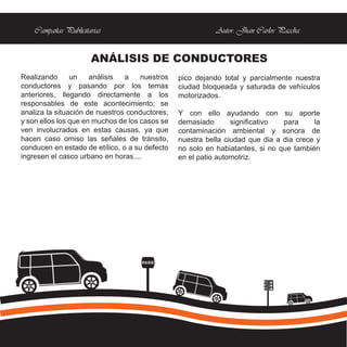Campañas Publicitarias                                 Autor: Jhan Carlos Paccha


                      ANÁLISIS DE CONDUCTORES
Realizando      un    análisis  a    nuestros   pico dejando total y parcialmente nuestra
conductores y pasando por los temas             ciudad bloqueada y saturada de vehículos
anteriores, llegando directamente a los         motorizados.
responsables de este acontecimiento; se
analiza la situación de nuestros conductores,   Y con ello ayudando con su aporte
y son ellos los que en muchos de los casos se   demasiado       significativo  para     la
ven involucrados en estas causas, ya que        contaminación ambiental y sonora de
hacen caso omiso las señales de tránsito,       nuestra bella ciudad que dia a dia crece y
conducen en estado de etílico, o a su defecto   no solo en habiatantes, si no que también
ingresen el casco urbano en horas....           en el patio automotriz.




                                    PARE
 