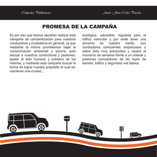 Campañas Publicitarias                                  Autor: Jhan Carlos Paccha


                      PROMESA DE LA CAMPAÑA
Es por eso que hemos decidido realizar esta     ecológica, saludable; regulada para el
campaña de concientización para nuestros        tráfico vehicular y por ende tener una
conductores y ciudadanía en general, ya que     armonía       en     nuestro    medio,     con
mediante la misma prometemos bajar la           conductores conscientes respetuosos y
contaminación ambiental y sonora, auto          sobre todo muy precavidos y cautos al
educar a nuestros conductores y peatones,       momento de sentarse frente a un volante y
apelar al lado humano y solidario de los        peatones conocedores de las leyes de
mismos, y mediante esta campaña buscar la       transito, tráfico y seguridad vial básica.
forma de lograr nuestro propósito el cual es;
mantener una ciudad....




                                     PARE
 