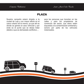 Campañas Publicitarias                              Autor: Jhan Carlos Paccha


                                      PLAZA
Nuestra campaña estará dirigida a la        para las personas que transitan en las
ciudad de Loja y con mayor efecto en el     calles y para los propietarios de
casco urbano de la misma, ya que allí es    comercios del sector, que diario están
donde se genera el caos vehicular y por     expuestos a la contaminación ambiental y
ende es el punto que se desea tratar        sonora por parte de los vehículos
debido a que es demasiado conflictivo....   motorizados.




                                  PARE
 