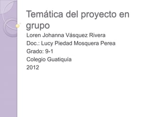 Temática del proyecto en
grupo
Loren Johanna Vásquez Rivera
Doc.: Lucy Piedad Mosquera Perea
Grado: 9-1
Colegio Guatiquía
2012
 