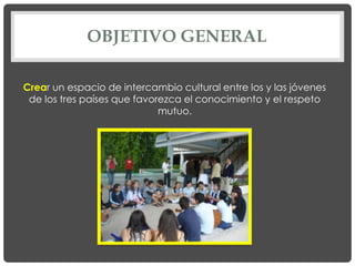 OBJETIVO GENERAL

Crear un espacio de intercambio cultural entre los y las jóvenes
 de los tres países que favorezca el conocimiento y el respeto
                             mutuo.
 