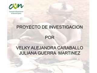 PROYECTO DE INVESTIGACION

          POR

VELKY ALEJANDRA CARABALLO
 JULIANA GUERRA MARTINEZ
 