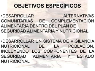 OBJETIVOS ESPECÍFICOS
•DESARROLLAR             ALTERNATIVAS
COMUNITARIAS DE COMPLEMENTACIÓN
ALIMENTARIA DENTRO DEL PLAN DE
SEGURIDAD ALIMENTARIA Y NUTRICIONAL.

•DESARROLLAR UN SISTEMA DE VIGILANCIA
NUTRICIONAL    DE   LA    POBLACIÓN,
INCLUYENDO LOS COMPONENTES DE LA
SEGURIDAD   ALIMENTARIA  Y    ESTADO
NUTRICIONAL
 