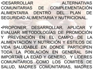 •DESARROLLAR             ALTERNATIVAS
COMUNITARIAS DE COMPLEMENTACIÓN
ALIMENTARIA DENTRO DEL PLAN DE
SEGURIDAD ALIMENTARIA Y NUTRICIONAL.

•PROPONER, DESARROLLAR, APLICAR Y
EVALUAR METODOLOGÍAS DE PROMOCIÓN
Y PREVENCIÓN EN EL CAMPO DE LA
ALIMENTACIÓN Y NUTRICIÓN Y ESTILOS DE
VIDA SALUDABLE EN DONDE PARTICIPEN
TODA LA POBLACIÓN EN GENERAL SIN
IMPORTAR LA EDAD Y GENERO, Y LÍDERES
COMUNITARIOS COMO LOS COMITÉS DE
SALUD, MADRES COMUNITARIAS, MADRES
 
