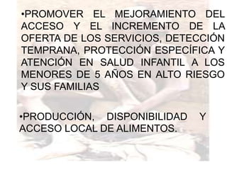 •PROMOVER EL MEJORAMIENTO DEL
ACCESO Y EL INCREMENTO DE LA
OFERTA DE LOS SERVICIOS, DETECCIÓN
TEMPRANA, PROTECCIÓN ESPECÍFICA Y
ATENCIÓN EN SALUD INFANTIL A LOS
MENORES DE 5 AÑOS EN ALTO RIESGO
Y SUS FAMILIAS

•PRODUCCIÓN, DISPONIBILIDAD   Y
ACCESO LOCAL DE ALIMENTOS.
 