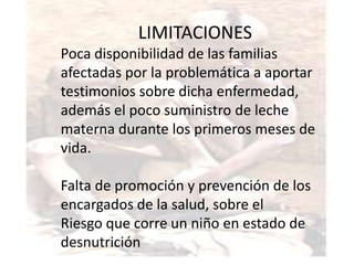LIMITACIONES
Poca disponibilidad de las familias
afectadas por la problemática a aportar
testimonios sobre dicha enfermedad,
además el poco suministro de leche
materna durante los primeros meses de
vida.

Falta de promoción y prevención de los
encargados de la salud, sobre el
Riesgo que corre un niño en estado de
desnutrición
 