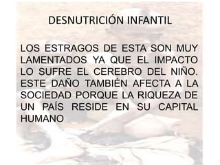 DESNUTRICIÓN INFANTIL

LOS ESTRAGOS DE ESTA SON MUY
LAMENTADOS YA QUE EL IMPACTO
LO SUFRE EL CEREBRO DEL NIÑO.
ESTE DAÑO TAMBIÉN AFECTA A LA
SOCIEDAD PORQUE LA RIQUEZA DE
UN PAÍS RESIDE EN SU CAPITAL
HUMANO
 
