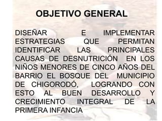 OBJETIVO GENERAL

DISEÑAR         E    IMPLEMENTAR
ESTRATEGIAS      QUE    PERMITAN
IDENTIFICAR    LAS    PRINCIPALES
CAUSAS DE DESNUTRICIÓN EN LOS
NIÑOS MENORES DE CINCO AÑOS DEL
BARRIO EL BOSQUE DEL MUNICIPIO
DE CHIGORODÓ,      LOGRANDO CON
ESTO AL BUEN DESARROLLO Y
CRECIMIENTO    INTEGRAL   DE   LA
PRIMERA INFANCIA
 