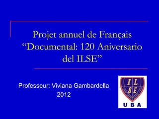 Projet annuel de Français
 “Documental: 120 Aniversario
           del ILSE”

Professeur: Viviana Gambardella
              2012
 