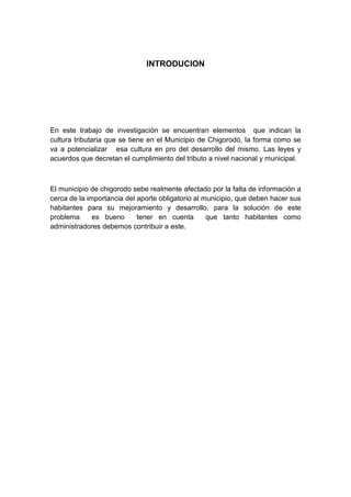 INTRODUCION




En este trabajo de investigación se encuentran elementos que indican la
cultura tributaria que se tiene en el Municipio de Chigorodó, la forma como se
va a potencializar esa cultura en pro del desarrollo del mismo. Las leyes y
acuerdos que decretan el cumplimiento del tributo a nivel nacional y municipal.



El municipio de chigorodo sebe realmente afectado por la falta de información a
cerca de la importancia del aporte obligatorio al municipio, que deben hacer sus
habitantes para su mejoramiento y desarrollo, para la solución de este
problema      es bueno      tener en cuenta        que tanto habitantes como
administradores debemos contribuir a este.
 
