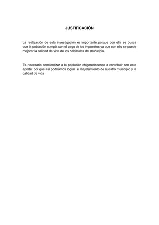 JUSTIFICACIÓN


La realización de esta investigación es importante porque con ella se busca
que la población cumpla con el pago de los impuestos ya que con ello se puede
mejorar la calidad de vida de los habitantes del municipio.



Es necesario concientizar a la población chigorodocence a contribuir con este
aporte por que así podríamos lograr el mejoramiento de nuestro municipio y la
calidad de vida
 