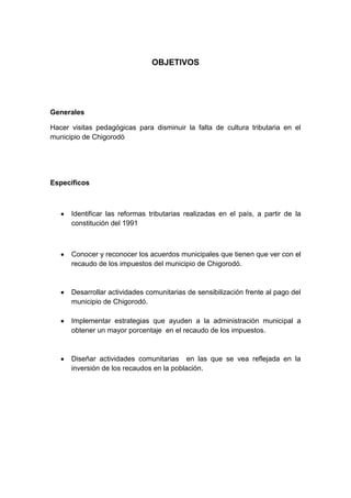 OBJETIVOS




Generales

Hacer visitas pedagógicas para disminuir la falta de cultura tributaria en el
municipio de Chigorodó




Específicos



      Identificar las reformas tributarias realizadas en el país, a partir de la
      constitución del 1991



      Conocer y reconocer los acuerdos municipales que tienen que ver con el
      recaudo de los impuestos del municipio de Chigorodó.



      Desarrollar actividades comunitarias de sensibilización frente al pago del
      municipio de Chigorodó.

      Implementar estrategias que ayuden a la administración municipal a
      obtener un mayor porcentaje en el recaudo de los impuestos.



      Diseñar actividades comunitarias en las que se vea reflejada en la
      inversión de los recaudos en la población.
 