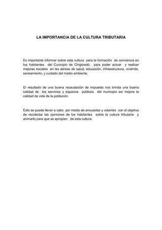 LA IMPORTANCIA DE LA CULTURA TRIBUTARIA




Es importante informar sobre esta cultura para la formación de conciencia en
los habitantes del Cunicipio de Chigorodó, para poder actuar y realizar
mejoras sociales en las aéreas de salud, educación, infraestructura, vivienda,
saneamiento, y cuidado del medio ambiente.



El resultado de una buena recaudación de impuesto nos brinda una buena
calidad de los servicios y espacios públicos del municipio así mejora la
calidad de vida de la población.



Esto se puede llevar a cabo por medio de encuestas y volantes con el objetivo
de recolectar las opiniones de los habitantes sobre la cultura tributaria y
animarlo para que se apropien de esta cultura.
 