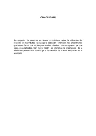 CONCLUSIÓN




 La mayoría de personas no tienen conocimiento sobre la utilización del
recaudo de los tributos que paga la población y también nos encontramos
que hay un factor que impide para muchos de ellos dar sus aportes ya que
están desempleados. Con mayor razón se intensifica la importancia de la
tribulación porque esta contribuye a la creación de nuevas empresas en el
Municipio
 