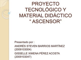 PROYECTO
    TECNOLÓGICO Y
  MATERIAL DIDÁCTICO
     “ ASCENSOR”



Presentado por :
ANDRÉS STEVEN BARRIOS MARTÍNEZ
(2009103004)
GISSELLE XIMENA PÉREZ ACOSTA
(2009103047)
 