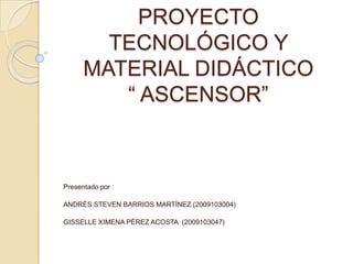 PROYECTO
        TECNOLÓGICO Y
      MATERIAL DIDÁCTICO
         “ ASCENSOR”



Presentado por :

ANDRÉS STEVEN BARRIOS MARTÍNEZ (2009103004)

GISSELLE XIMENA PÉREZ ACOSTA (2009103047)
 