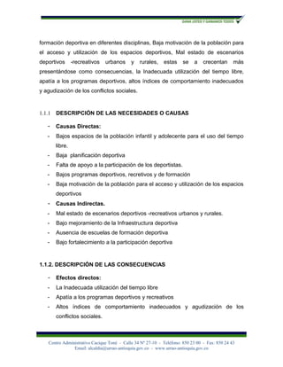 formación deportiva en diferentes disciplinas, Baja motivación de la población para
el acceso y utilización de los espacios deportivos, Mal estado de escenarios
deportivos       -recreativos   urbanos      y   rurales,    estas     se   a    crecentan      más
presentándose como consecuencias, la Inadecuada utilización del tiempo libre,
apatía a los programas deportivos, altos índices de comportamiento inadecuados
y agudización de los conflictos sociales.



1.1.1   DESCRIPCIÓN DE LAS NECESIDADES O CAUSAS

   -    Causas Directas:
   -    Bajos espacios de la población infantil y adolecente para el uso del tiempo
        libre.
   -    Baja planificación deportiva
   -    Falta de apoyo a la participación de los deportistas.
   -    Bajos programas deportivos, recretivos y de formación
   -    Baja motivación de la población para el acceso y utilización de los espacios
        deportivos
   -    Causas Indirectas.
   -    Mal estado de escenarios deportivos -recreativos urbanos y rurales.
   -    Bajo mejoramiento de la Infraestructura deportiva
   -    Ausencia de escuelas de formación deportiva
   -    Bajo fortalecimiento a la participación deportiva



1.1.2. DESCRIPCIÓN DE LAS CONSECUENCIAS

   -    Efectos directos:
   -    La Inadecuada utilización del tiempo libre
   -    Apatía a los programas deportivos y recreativos
   -    Altos índices de comportamiento inadecuados y agudización de los
        conflictos sociales.



    Centro Administrativo Cacique Toné - Calle 34 Nº 27-10 - Teléfono: 850 23 00 - Fax: 850 24 43
                Email: alcaldía@urrao-antioquia.gov.co - www.urrao-antioquia.gov.co
 