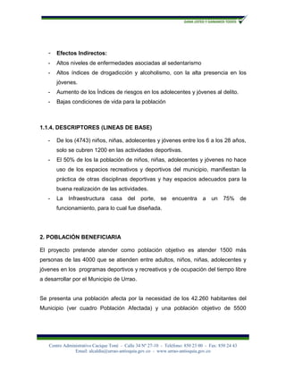 -   Efectos Indirectos:
   -   Altos niveles de enfermedades asociadas al sedentarismo
   -   Altos índices de drogadicción y alcoholismo, con la alta presencia en los
       jóvenes.
   -   Aumento de los Índices de riesgos en los adolecentes y jóvenes al delito.
   -   Bajas condiciones de vida para la población



1.1.4. DESCRIPTORES (LINEAS DE BASE)

   -   De los (4743) niños, niñas, adolecentes y jóvenes entre los 6 a los 28 años,
       solo se cubren 1200 en las actividades deportivas.
   -   El 50% de los la población de niños, niñas, adolecentes y jóvenes no hace
       uso de los espacios recreativos y deportivos del municipio, manifiestan la
       práctica de otras disciplinas deportivas y hay espacios adecuados para la
       buena realización de las actividades.
   -   La   Infraestructura      casa del       porte,    se   encuentra a         un    75% de
       funcionamiento, para lo cual fue diseñada.




2. POBLACIÓN BENEFICIARIA

El proyecto pretende atender como población objetivo es atender 1500 más
personas de las 4000 que se atienden entre adultos, niños, niñas, adolecentes y
jóvenes en los programas deportivos y recreativos y de ocupación del tiempo libre
a desarrollar por el Municipio de Urrao.


Se presenta una población afecta por la necesidad de los 42.260 habitantes del
Municipio (ver cuadro Población Afectada) y una población objetivo de 5500




   Centro Administrativo Cacique Toné - Calle 34 Nº 27-10 - Teléfono: 850 23 00 - Fax: 850 24 43
               Email: alcaldía@urrao-antioquia.gov.co - www.urrao-antioquia.gov.co
 