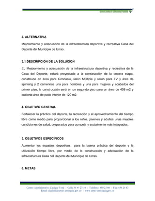 3. ALTERNATIVA

Mejoramiento y Adecuación de la infraestructura deportiva y recreativa Casa del
Deporte del Municipio de Urrao.



3.1 DESCRIPCIÓN DE LA SOLUCION

EL Mejoramiento y adecuación de la infraestructura deportiva y recreativa de la
Casa del Deporte, estará proyectado a la construcción de la tercera etapa,
constituido en área para Gimnasio, salón Múltiple y salón para TV y área de
spinning y 2 camerinos una para hombres y una para mujeres y acabados del
primer piso, la construcción será en un segundo piso para un área de 409 m2 y
cubierta área de patio interior de 120 m2.



4. OBJETIVO GENERAL

Fortalecer la práctica del deporte, la recreación y el aprovechamiento del tiempo
libre como medio para proporcionar a los niños, jóvenes y adultos unas mejores
condiciones de salud, preparados para competir y socialmente más integrados.



5. OBJETIVOS ESPECÍFICOS

Aumentar los espacios deportivos              para la buena práctica del deporte y la
utilización tiempo libre, por medio de la construcción y adecuación de la
infraestructura Casa del Deporte del Municipio de Urrao.



6. METAS




   Centro Administrativo Cacique Toné - Calle 34 Nº 27-10 - Teléfono: 850 23 00 - Fax: 850 24 43
               Email: alcaldía@urrao-antioquia.gov.co - www.urrao-antioquia.gov.co
 