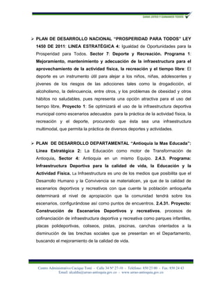  PLAN DE DESARROLLO NACIONAL “PROSPERIDAD PARA TODOS” LEY
 1450 DE 2011: LINEA ESTRATÉGICA 4: Igualdad de Oportunidades para la
 Prosperidad para Todos. Sector 7: Deporte y Recreación. Programa 1:
 Mejoramiento, mantenimiento y adecuación de la infraestructura para el
 aprovechamiento de la actividad física, la recreación y el tiempo libre: El
 deporte es un instrumento útil para alejar a los niños, niñas, adolescentes y
 jóvenes de los riesgos de las adicciones tales como la drogadicción, el
 alcoholismo, la delincuencia, entre otros, y los problemas de obesidad y otros
 hábitos no saludables, pues representa una opción atractiva para el uso del
 tiempo libre, Proyecto 1: Se optimizará el uso de la infraestructura deportiva
 municipal como escenarios adecuados para la práctica de la actividad física, la
 recreación y el deporte, procurando que ésta sea una infraestructura
 multimodal, que permita la práctica de diversos deportes y actividades.


 PLAN DE DESARROLLO DEPARTAMENTAL “Antioquia la Mas Educada”:
 Línea Estratégica 2: La Educación como motor de Transformación de
 Antioquia, Sector 4: Antioquia en un mismo Equipo. 2.4.3. Programa:
 Infraestructura Deportiva para la calidad de vida, la Educación y la
 Actividad Física. La Infraestructura es uno de los medios que posibilita que el
 Desarrollo Humano y la Convivencia se materialicen, ya que de la calidad de
 escenarios deportivos y recreativos con que cuente la población antioqueña
 determinará el nivel de apropiación que la comunidad tendrá sobre los
 escenarios, configurándose así como puntos de encuentros. 2.4.31. Proyecto:
 Construcción de Escenarios Deportivos y recreativos. procesos de
 cofinanciación de infraestructura deportiva y recreativa como parques infantiles,
 placas polideportivas, coliseos, pistas, piscinas, canchas orientados a la
 disminución de las brechas sociales que se presentan en el Departamento,
 buscando el mejoramiento de la calidad de vida.




  Centro Administrativo Cacique Toné - Calle 34 Nº 27-10 - Teléfono: 850 23 00 - Fax: 850 24 43
              Email: alcaldía@urrao-antioquia.gov.co - www.urrao-antioquia.gov.co
 