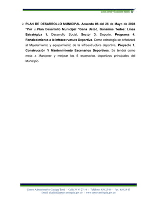  PLAN DE DESARROLLO MUNICIPAL Acuerdo 05 del 26 de Mayo de 2008
  “Por u Plan Desarrollo Municipal “Gana Usted, Ganamos Todos: Línea
  Estratégica      1.   Desarrollo      Social,    Sector      3.   Deporte,      Programa         4.
  Fortalecimiento a la infraestructura Deportiva. Como estrategia se enfatizará
  al Mejoramiento y equipamiento de la infraestructura deportiva, Proyecto 1.
  Construcción Y Mantenimiento Escenarios Deportivos. Se tendrá como
  meta a Mantener y mejorar los 6 escenarios deportivos principales del
  Municipio.




   Centro Administrativo Cacique Toné - Calle 34 Nº 27-10 - Teléfono: 850 23 00 - Fax: 850 24 43
               Email: alcaldía@urrao-antioquia.gov.co - www.urrao-antioquia.gov.co
 