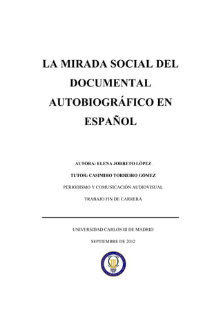 LA MIRADA SOCIAL DEL
     DOCUMENTAL
AUTOBIOGRÁFICO EN
          ESPAÑOL


       AUTORA: ELENA JORRETO LÓPEZ

     TUTOR: CASIMIRO TORREIRO GÓMEZ

   PERIODISMO Y COMUNICACIÓN AUDIOVISUAL

          TRABAJO FIN DE CARRERA




      UNIVERSIDAD CARLOS III DE MADRID

             SEPTIEMBRE DE 2012
 