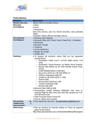 A R Q U I T E C T O
                                    ALBERTO ALFONSO GONZALEZ GARCIA
                                                    TEC. PROF. SOLDADURA INDUSTRIAL




Ficha técnica
Indicador             Descripción
Nombre del autor      Alberto Alfonso González García
Recursos              • Word
tecnológicos          • Excel
                      • PowerPoint
                      Esta ficha técnica, para los demás docentes, está publicada
                      desde
                      Facebook: Alberto Alfonso González García
Herramientas          • Windows Vista Ultimate
tecnológicas          • Microsoft Office 2007 (Word, Excel, PowerPoint, y Publisher)
                      • Multimedia
                      • Buscador Google
                      • Facebook
                      • Correo electrónico
                      • Blogger de Google
                      • Google sites
Hardware              • 16 equipos de escritorio marca Dell con las siguientes
                        características:
                          o Procesador Intel® Core™ i3-2120 (3MB Caché, 3.30
                              GHz)
                          o Windows® 7 Home Premium, con Medio, 64-bit, Español
                          o Monitor Dell IN2030 de 20" LED Pantalla Amplia (VGA,
                              DVI-D)
                          o 6 GB2 SDRAM DDR3 a 1600 MHz
                          o Disco Duro SATA de 1TB 7200 RPM 3.5"
                          o Gráficos integrados Intel® HD
                          o Unidad de 16x SATA (DVD +/- RW)
                          o Puertos USB
                          o Mouse óptico Alámbrico USB
                          o Teclado multimedia USB
                          o Bocinas Dell 225A
                      • Memoria Flash USB de 4GB
                      • Computadora portátil Gateway ID49C02e Intel Core i5,
                        memoria RAM de 4GB, disco duro 500 GB, pantalla led 14.0’’
                        16:9 HD ALED LCD
                      • Video Proyector Epson Vpl-ex100
                      • Aula de medios de la escuela
Herramienta        de Correo electrónico del autor: arq.albertoalfonso@yahoo.com
colaboración        y
comunicación
Referencias            • Plan de estudios de Ciencias énfasis en Física de segundo
                         grado de secundaria
                       http://www.secundariasm.com.mx/sites/default/files/pdfs/program


                           arq.albertoalfonso@hotmail.com
 