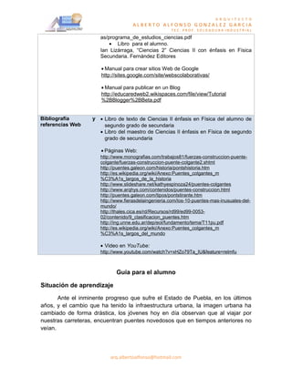 A R Q U I T E C T O
                                    ALBERTO ALFONSO GONZALEZ GARCIA
                                                      TEC. PROF. SOLDADURA INDUSTRIAL

                      as/programa_de_estudios_ciencias.pdf
                          • Libro para el alumno.
                      Ian Lizárraga, “Ciencias 2” Ciencias II con énfasis en Física
                      Secundaria. Fernández Editores

                      • Manual para crear sitios Web de Google
                      http://sites.google.com/site/webscolaborativas/

                      • Manual para publicar en un Blog
                      http://educaredweb2.wikispaces.com/file/view/Tutorial
                      %2BBlogger%2BBeta.pdf


Bibliografía       y • Libro de texto de Ciencias II énfasis en Física del alumno de
referencias Web        segundo grado de secundaria
                     • Libro del maestro de Ciencias II énfasis en Física de segundo
                       grado de secundaria

                      • Páginas Web:
                      http://www.monografias.com/trabajos81/fuerzas-construccion-puente-
                      colgante/fuerzas-construccion-puente-colgante2.shtml
                      http://puentes.galeon.com/historia/pontshistoria.htm
                      http://es.wikipedia.org/wiki/Anexo:Puentes_colgantes_m
                      %C3%A1s_largos_de_la_historia
                      http://www.slideshare.net/kathyespinoza24/puentes-colgantes
                      http://www.arqhys.com/contenidos/puentes-construccion.html
                      http://puentes.galeon.com/tipos/pontstirante.htm
                      http://www.fierasdelaingenieria.com/los-10-puentes-mas-inusuales-del-
                      mundo/
                      http://thales.cica.es/rd/Recursos/rd99/ed99-0053-
                      02/contenido/9_clasificacion_puentes.htm
                      http://ing.unne.edu.ar/dep/eol/fundamento/tema/T11pu.pdf
                      http://es.wikipedia.org/wiki/Anexo:Puentes_colgantes_m
                      %C3%A1s_largos_del_mundo

                      • Video en YouTube:
                      http://www.youtube.com/watch?v=xHZo79Ta_IU&feature=relmfu



                             Guía para el alumno

Situación de aprendizaje

       Ante el inminente progreso que sufre el Estado de Puebla, en los últimos
años, y el cambio que ha tenido la infraestructura urbana, la imagen urbana ha
cambiado de forma drástica, los jóvenes hoy en día observan que al viajar por
nuestras carreteras, encuentran puentes novedosos que en tiempos anteriores no
veían.




                          arq.albertoalfonso@hotmail.com
 