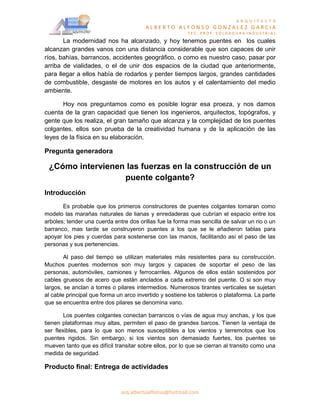 A R Q U I T E C T O
                                        ALBERTO ALFONSO GONZALEZ GARCIA
                                                         TEC. PROF. SOLDADURA INDUSTRIAL
       La modernidad nos ha alcanzado, y hoy tenemos puentes en los cuales
alcanzan grandes vanos con una distancia considerable que son capaces de unir
ríos, bahías, barrancos, accidentes geográfico, o como es nuestro caso, pasar por
arriba de vialidades, o el de unir dos espacios de la ciudad que anteriormente,
para llegar a ellos había de rodarlos y perder tiempos largos, grandes cantidades
de combustible, desgaste de motores en los autos y el calentamiento del medio
ambiente.

       Hoy nos preguntamos como es posible lograr esa proeza, y nos damos
cuenta de la gran capacidad que tienen los ingenieros, arquitectos, topógrafos, y
gente que los realiza, el gran tamaño que alcanza y la complejidad de los puentes
colgantes, ellos son prueba de la creatividad humana y de la aplicación de las
leyes de la física en su elaboración.

Pregunta generadora

 ¿Cómo intervienen las fuerzas en la construcción de un
                  puente colgante?
Introducción
       Es probable que los primeros constructores de puentes colgantes tomaran como
modelo las marañas naturales de lianas y enredaderas que cubrían el espacio entre los
arboles; tender una cuerda entre dos orillas fue la forma mas sencilla de salvar un rio o un
barranco, mas tarde se construyeron puentes a los que se le añadieron tablas para
apoyar los pies y cuerdas para sostenerse con las manos, facilitando así el paso de las
personas y sus pertenencias.

        Al paso del tiempo se utilizan materiales más resistentes para su construcción.
Muchos puentes modernos son muy largos y capaces de soportar el peso de las
personas, automóviles, camiones y ferrocarriles. Algunos de ellos están sostenidos por
cables gruesos de acero que están anclados a cada extremo del puente. O si son muy
largos, se anclan a torres o pilares intermedios. Numerosos tirantes verticales se sujetan
al cable principal que forma un arco invertido y sostiene los tableros o plataforma. La parte
que se encuentra entre dos pilares se denomina vano.

        Los puentes colgantes conectan barrancos o vías de agua muy anchas, y los que
tienen plataformas muy altas, permiten el paso de grandes barcos. Tienen la ventaja de
ser flexibles, para lo que son menos susceptibles a los vientos y terremotos que los
puentes rigidos. Sin embargo, si los vientos son demasiado fuertes, los puentes se
mueven tanto que es difícil transitar sobre ellos, por lo que se cierran al transito como una
medida de seguridad.

Producto final: Entrega de actividades


                              arq.albertoalfonso@hotmail.com
 