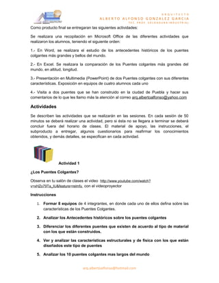 A R Q U I T E C T O
                                       ALBERTO ALFONSO GONZALEZ GARCIA
                                                       TEC. PROF. SOLDADURA INDUSTRIAL
Como producto final se entregaran las siguientes actividades:

Se realizara una recopilación en Microsoft Office de las diferentes actividades que
realizaron los alumnos, teniendo el siguiente orden:

1.- En Word, se realizara el estudio de los antecedentes históricos de los puentes
colgantes más grandes y bellos del mundo.

2.- En Excel. Se realizara la comparación de los Puentes colgantes más grandes del
mundo, en altitud, longitud.

3.- Presentación en Multimedia (PowerPoint) de dos Puentes colgantes con sus diferentes
características. Exposición en equipos de cuatro alumnos cada uno

4.- Visita a dos puentes que se han construido en la ciudad de Puebla y hacer sus
comentarios de lo que les llamo más la atención al correo arq.albertoalfonso@yahoo.com

Actividades
Se describen las actividades que se realizarán en las sesiones. En cada sesión de 50
minutos se deberá realizar una actividad, pero si ésta no se llegara a terminar se deberá
concluir fuera del horario de clases. El material de apoyo, las instrucciones, el
subproducto a entregar, algunos cuestionarios para reafirmar los conocimientos
obtenidos, y demás detalles, se especifican en cada actividad.




                Actividad 1

¿Los Puentes Colgantes?

Observa en tu salón de clases el video http://www.youtube.com/watch?
v=xHZo79Ta_IU&feature=relmfu con el videoproyector

Instrucciones

   1. Formar 8 equipos de 4 integrantes, en donde cada uno de ellos defina sobre las
      características de los Puentes Colgantes.

   2. Analizar los Antecedentes históricos sobre los puentes colgantes

   3. Diferenciar los diferentes puentes que existen de acuerdo al tipo de material
      con los que están construidos.

   4. Ver y analizar las características estructurales y de física con los que están
      diseñados este tipo de puentes

   5. Analizar los 10 puentes colgantes mas largos del mundo


                              arq.albertoalfonso@hotmail.com
 