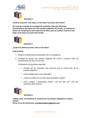 A R Q U I T E C T O
                                       ALBERTO ALFONSO GONZALEZ GARCIA
                                                       TEC. PROF. SOLDADURA INDUSTRIAL




                Actividad 2

¿Cuál es el puente mas largo, y el de mayor luz (vano) del mundo?

De acuerdo al trabajo de investigación realizado, sobre las diferentes
características que tienen los diez puentes colgantes del mundo, se realizara en
Excel una comparación entre cada uno de ellos, para así analizar cual es el mas
largo, el de mayor luz (vano) del mundo.




                Actividad 3

¿Cuál es la diferencia entre cada uno de ellos?

Instrucciones

   1. Realizar en Multimedia la presentación de su investigación.

   2. Investigar en equipo dos puentes colgantes del mundo y exponer sobre las
      características de cada uno de ellos.

      Contestando las siguientes preguntas:

           ¿Cuáles son los materiales más comunes para la construcción de los
            puentes colgantes?

           ¿Qué ventajas tienen esos materiales?

           ¿Cuál es la diferencia con otros tipos de puentes existen?

           ¿Qué ventajas y desventajas existen? ¿De que tipo son? ¿De que
            materiales están hechos?




                Actividad 4

¿Sabes como nos beneficia la construcción de puentes colgantes en nuestro
estado?
Enviar al correo electrónico: arq.albertoalfonso@yahoo.com




                              arq.albertoalfonso@hotmail.com
 